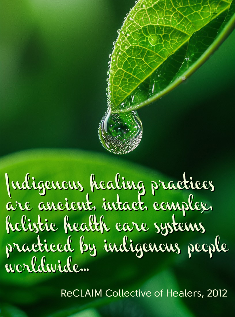 "Indigenous healing practices are ancient, intact, complex, holistic health care systems practiced by indigenous people worldwide..." ReCLAIM Collective of Healers, 2012